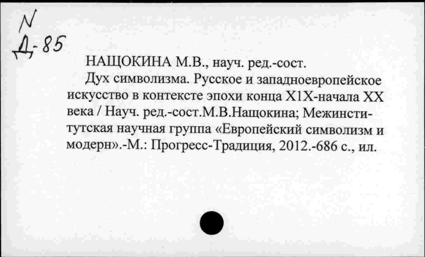 ﻿НАЩОКИНА М.В., науч, ред.-сост.
Дух символизма. Русское и западноевропейское искусство в контексте эпохи конца Х1Х-начала XX века / Науч. ред.-сост.М.В.Нащокина; Межинститутская научная группа «Европейский символизм и модерн».-М.: Прогресс-Традиция, 2012.-686 с., ил.